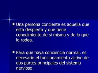 Una persona conciente es aquella que esta despierta y que tiene conocimiento de si misma y de lo que lo rodea. Para que haya conciencia normal, es necesario el funcionamiento activo de dos partes principales del sistema nervioso 