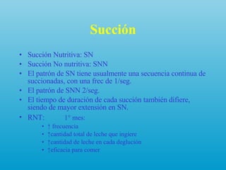 Succión Succión Nutritiva: SN  Succión No nutritiva: SNN  El patrón de SN tiene usualmente una secuencia continua de succionadas, con una frec de 1/seg. El patrón de SNN 2/seg. El tiempo de duración de cada succión también difiere, siendo de mayor extensión en SN. RNT:   1° mes:  ↑  frecuencia ↑ cantidad total de leche que ingiere ↑ cantidad de leche en cada deglución ↑ eficacia para comer  