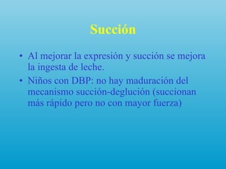 Succión Al mejorar la expresión y succión se mejora la ingesta de leche. Niños con DBP: no hay maduración del mecanismo succión-deglución (succionan más rápido pero no con mayor fuerza) 