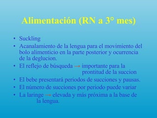 Alimentación (RN a 3° mes) Suckling Acanalamiento de la lengua para el movimiento del bolo alimenticio en la parte posterior y ocurrencia de la deglucion. El reflejo de búsqueda  ->  importante para la    prontitud de la succion El bebe presentará periodos de succiones y pausas. El número de succiones por periodo puede variar La laringe  ->  elevada y más próxima a la base de    la lengua. 