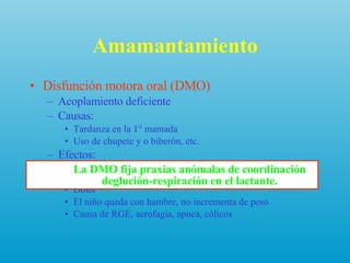 Amamantamiento Disfunción motora oral (DMO) Acoplamiento deficiente Causas:  Tardanza en la 1° mamada Uso de chupete y o biberón, etc. Efectos: Daña pezones, dificulta el acoplamiento, dificulta extracción y vaciamiento de pechos Dolor El niño queda con hambre, no incrementa de peso Causa de RGE, aerofagia, apnea, cólicos La DMO fija praxias anómalas de coordinación deglución-respiración en el lactante. 