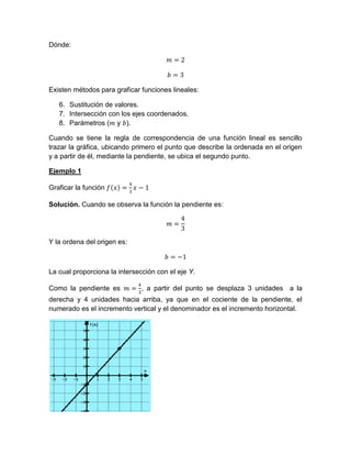 Dónde:
𝑚 = 2
𝑏 = 3
Existen métodos para graficar funciones lineales:
6. Sustitución de valores.
7. Intersección con los ejes coordenados.
8. Parámetros (𝑚 y 𝑏).
Cuando se tiene la regla de correspondencia de una función lineal es sencillo
trazar la gráfica, ubicando primero el punto que describe la ordenada en el origen
y a partir de él, mediante la pendiente, se ubica el segundo punto.
Ejemplo 1
Graficar la función 𝑓 𝑥 =
4
3
𝑥 − 1
Solución. Cuando se observa la función la pendiente es:
𝑚 =
4
3
Y la ordena del origen es:
𝑏 = −1
La cual proporciona la intersección con el eje Y.
Como la pendiente es 𝑚 =
4
3
, a partir del punto se desplaza 3 unidades a la
derecha y 4 unidades hacia arriba, ya que en el cociente de la pendiente, el
numerado es el incremento vertical y el denominador es el incremento horizontal.
 