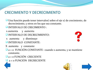 CRECIMIENTO Y DECRECIMIENTO
 Una función puede tener intervalos( sobre el eje x) de crecimiento, de
  decrecimiento, y otros en los que sea constante.
 INTERVALO DE CRECIMIENTO :
x aumenta    y aumenta
 INTERVALO DE DECRECIMIENTO:
x aumenta     y disminuye
 INTERVALO CONSTANTE:
X aumenta y constante
 a = 0 FUNCIÓN CONSTANTE : cuando x aumenta, y se mantiene
  constante.
 a > 0 FUNCIÓN CRECIENTE
 a < 0 FUNCIÓN DECRECIENTE
 