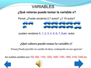 VARIABLES
            ¿Qué valores puede tomar la variable x?

            Pensá: ¿Puede venderse 2,7 autos? ¿Y 10 autos?




             pueden venderse 0, 1, 2, 3, 4, 5, 6, 7, 8,etc autos



              ¿Qué valores puede tomar la variable y?
     Pensá:¿Puede percibir un sueldo de $600, trabajando en esa agencia?


los sueldos posibles son 700, 900, 1100, 1300, 1500, 1700, 1900, 2100, 2300,etc
 