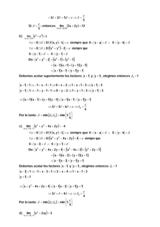 < 3δ + 2δ = 5δ < ε ⇒ δ =
ε
; entonces
5

Si δ =
b)

lim

(x

( x, y )→(1,1)

2

lim

( x , y )→ ( 2 , 3 )

ε
5

(3x + 2 y ) = 12

)

+ y2 = 2

∀ε > 0; ∃δ ≥ 0 / f ( x, y ) − L < ε siempre que 0 < x − a < δ ∧ 0 < y − b < δ

(

)

∀ε > 0; ∃δ ≥ 0 / x 2 + y 2 − 2 < ε siempre que
0 < x −1 < δ ∧ 0 < y −1 < δ

(

) (

)

De: x 2 + y 2 − 2 = x 2 − 1 + y 2 − 1

= ( x − 1)( x + 1) + ( y + 1)( y − 1)
≤ x +1 x −1 + y +1 y −1

Debemos acotar superiormente los factores x + 1 y y + 1 , elegimos entonces δ 1 = 1

x − 1 < 1 ⇒ −1 < x − 1 < 1 ⇒ 0 < x < 2 ⇒ 1 < x + 1 < 3 ⇒ x + 1 < 3
y − 1 < 1 ⇒ −1 < y − 1 < 1 ⇒ 0 < y < 2 ⇒ 1 < y + 1 < 3 ⇒ y + 1 < 3
⇒ ( x + 1)( x − 1) + ( y + 1)( y − 1) ≤ x + 1 x − 1 + y + 1 y − 1

⇒ 3δ + 3δ = 6δ < ε ⇒ δ 2 =

 ε
Por lo tanto: δ = min {δ1;δ 2 } = min 1; 
 6
c)

lim

(x

( x , y )→(3, −1)

2

ε
6

)

+ y 2 − 4 x + 2 y = −4

∀ε > 0; ∃δ > 0 / f ( x, y ) − L < ε siempre que 0 < x − a < δ ∧ 0 < y − b < δ

(

)

∀ε > 0; ∃δ > 0 / x 2 + y 2 − 4 x + 2 y + 4 < ε siempre que
0 < x − 3 < δ ∧ 0 < y +1 < δ

(

) (

)

De: x 2 + y 2 − 4 x + 2 y + 4 = x 2 − 4 x + 3 + y 2 + 2 y + 1
= ( x − 1)( x − 3) + ( y + 1)( y + 1)
≤ x −1 x − 3 + y +1 y +1

Debemos acotar los factores x − 1 y y + 1 , elegimos entonces δ 1 = 1
x − 3 < 1 ⇒ −1 < x − 3 < 1 ⇒ 2 < x < 4 ⇒ 1 < x − 1 < 3
y +1 <1

⇒ x + y2 − 4x + 2 y + 4 ≤ x − 1 x − 3 + y + 1 y + 1
⇒ 3δ + δ = 4δ < ε ⇒ δ 2 =

 ε
Por lo tanto: δ = min {δ1;δ 2 } = min 1; 
 4
d)

lim

( x , y )→ ( 3 , − 1 )

(x

2

)

+ 2 xy = 3

ε
4

 
