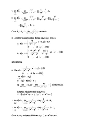 ()

x2 y 2
x4
1
= lim 4 = = L1
4
4
( x , y )→(0 , 0 ) x + y
x→0 2 x
2
( x , y )∈C

1. lim f x =
x →0
x∈C1

lim

1

()

2. lim f x =
x →0
x∈C 2

x2 y2
x6
x6
= lim 4
= lim 4
( x , y )→(0, 0 ) x 4 + y 4
x →0 x + x 8
x →0 x 1 + x 4
( x, y )∈C

(

lim

2

)

x2
= lim
= 0 = L1
x →0 1 + x 4
Como L1 ≠ L2 ⇒

x2 y2
no existe.
( x , y )→ ( 0 , 0 ) x 4 + y 4
lim

3. Analizar la continuidad de los siguientes limites:
xy

, si ( x, y ) ≠ (0,0 )
 2
a. f ( x, y ) =  x + y 2
0
, si ( x, y ) = (0,0 )

 x cos x 2 + y 2
sen 2 x

− 2
, si
b. f ( x, y ) = 
x + y2
x2 + y2

, si ( x, y ) = (0,0)
0

( x, y ) ≠ (0,0 )

SOLUCION:

xy

, si ( x, y ) ≠ (0,0 )
 2
a. f ( x, y ) =  x + y 2
0
, si ( x, y ) = (0,0 )

lim f x = f ( P0 )

()

x → P0

i) f ( P0 ) = f (0,0) = 0 ∃

ii)

lim

( x , y )→(0, 0 )

f ( x, y ) =

lim

( x , y )→(0 , 0 )

xy
x2 + y2

=

0
indeterminado
0

Entonces nos definimos las curvas:
C1 = { x, y ) ∈ R 2 / y = 0} y C2 = { x, y ) ∈ R 2 / y = x}
(
(

()

1. lim f x =
x →0
x∈C1

()

2. lim f x =
x →0
x∈C 2

lim

( x, y )→(0 , 0 )
( x , y )∈C1

lim

( x, y )→(0, 0 )
( x , y )∈C 2

xy
x +y
2

2

xy
x2 + y 2

= lim

x →0

= lim

y →0

0
x2

= 0 = L1

y4
y4 +1

= 0 = L2

Como L1 = L2 , entonces definimos C3 = {(x, y ) ∈ R 2 / y = tan x}

 