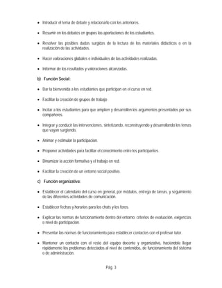 • Introducir el tema de debate y relacionarlo con los anteriores.
• Resumir en los debates en grupos las aportaciones de los estudiantes.
• Resolver las posibles dudas surgidas de la lectura de los materiales didácticos o en la
realización de las actividades.
• Hacer valoraciones globales e individuales de las actividades realizadas.
• Informar de los resultados y valoraciones alcanzadas.
b) Función Social:
• Dar la bienvenida a los estudiantes que participan en el curso en red.
• Facilitar la creación de grupos de trabajo
• Incitar a los estudiantes para que amplíen y desarrollen los argumentos presentados por sus
compañeros.
• Integrar y conducir las intervenciones, sintetizando, reconstruyendo y desarrollando los temas
que vayan surgiendo.
• Animar y estimular la participación.
• Proponer actividades para facilitar el conocimiento entre los participantes.
• Dinamizar la acción formativa y el trabajo en red.
• Facilitar la creación de un entorno social positivo.
c) Función organizativa:
• Establecer el calendario del curso en general, por módulos, entrega de tareas, y seguimiento
de las diferentes actividades de comunicación.
• Establecer fechas y horarios para los chats y los foros.
• Explicar las normas de funcionamiento dentro del entorno: criterios de evaluación, exigencias
o nivel de participación.
• Presentar las normas de funcionamiento para establecer contactos con el profesor tutor.
• Mantener un contacto con el resto del equipo docente y organizativo, haciéndole llegar
rápidamente los problemas detectados al nivel de contenidos, de funcionamiento del sistema
o de administración.
Pág. 3
 