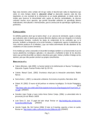Bajo estas funciones antes señalas del rol que realiza el docente-tutor radica la importancia que
existe en estos tiempos donde la educación virtual va abarcando espacios cada día más
importantes en esta sociedad de la información en un mundo globalizado, en donde existe los
medios para favorecer la interactividad entre sujetos de diversas nacionalidades, de diversos
contextos muchas veces opuestos, que permite desarrollar ambientes de aprendizaje idóneos
multiculturales, interculturales e internacionales, para la construcción de aprendizajes significativos y
pertinentes.
CONCLUSIÓN:
En definitiva podemos decir que la tutoría virtual es un proceso de orientación, ayuda o consejo,
que realizamos sobre el alumno para alcanzar diferentes objetivos como son: integrarlo en el entorno
técnico-humano formativo, resolverle las dudas de comprensión de los contenidos que se le
presente, facilitarle su integración en la acción formativa, o simplemente superar el aislamiento que
estos entornos producen en el individuo, y que son motivo determinante del alto abandono de los
estudiantes en estas acciones formativas.
En la medida que vamos avanzando en desarrollo tecnológico también se va favoreciendo el uso de
nuevas plataformas tecnológicas aplicadas a la educación y facilitando la labor de los docentes
tutores que permita desarrollar sus labores educativas para guiar, motivar y facilitar el trabajo con los
alumnos, para que ellos puedan construir sus propios conocimientos.
BIBLIOGRAFÍA:
• Cabero Almenara, Julio (2005). La funcion tutorial en la teleformación en Nuevas Tecnologías y
Educación. España: Pearson Prentice Hall. Pp.129-143.
• Cebrián, Manuel Coord., (2003). Enseñanza virtual para la innovación universitaria. Madrid:
Narcea.
• García Areto, L. (2001). La educación a distancia. De la teoría a la práctica. Barcelona: Ariel.
• Gisbert, M. (2002). El nuevo rol del profesor en entornos tecnológicos. En Acción Pedagógica,
Vol. 11, 1, 48-59
<http://www.saber.ula.ve/db/ssaber/Edocs/pubelectronicas/accionpedagogica/vol11num1/art5_v1
1n1.pdf> (29/04/07)
• González López Sergio y Laura Leticia Heras Gómez Comps. (2006). La universidad entre lo
presencial y lo real. México: UAEM.
• León Sierra O. José. El papel del tutor virtual. Revisar en: http://weblog.educ.ar/educacion-
tics/archives/006195.php (29/04/07)
• Llorente Cejudo, Ma. Del Carmen (2006). El tutor en E-learning: aspectos a tener en cuenta.
Revisar en : http://edutec.rediris.es/Revelec2/revelec20/llorente.htm (25/04/07)
Pág. 5
 