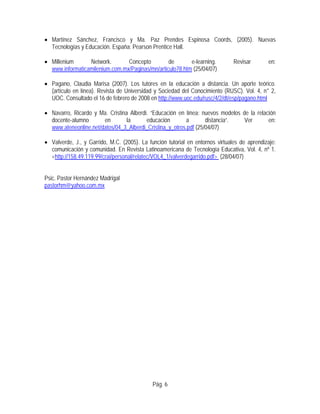 • Martínez Sánchez, Francisco y Ma. Paz Prendes Espinosa Coords, (2005). Nuevas
Tecnologías y Educación. España: Pearson Prentice Hall.
• Millenium Network. Concepto de e-learning. Revisar en:
www.informaticamilenium.com.mx/Paginas/mn/articulo78.htm (25/04/07)
• Pagano, Claudia Marisa (2007). Los tutores en la educación a distancia. Un aporte teórico.
(artículo en línea). Revista de Universidad y Sociedad del Conocimiento (RUSC). Vol. 4, n° 2,
UOC. Consultado el 16 de febrero de 2008 en http://www.uoc.edu/rusc/4/2/dt/esp/pagano.html
• Navarro, Ricardo y Ma. Cristina Alberdi. “Educación en línea: nuevos modelos de la relación
docente-alumno en la educación a distancia”. Ver en:
www.ateneonline.net/datos/04_3_Alberdi_Cristina_y_otros.pdf (25/04/07)
• Valverde, J., y Garrido, M.C. (2005). La función tutorial en entornos virtuales de aprendizaje:
comunicación y comunidad. En Revista Latinoamericana de Tecnología Educativa, Vol. 4, nº 1.
<http://158.49.119.99/crai/personal/relatec/VOL4_1/valverdegarrido.pdf> (28/04/07)
Psic. Pastor Hernández Madrigal
pastorhm@yahoo.com.mx
Pág. 6
 