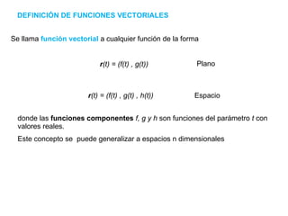 DEFINICIÓN DE FUNCIONES VECTORIALES Se llama  función vectorial  a cualquier función de la forma Plano r (t) = (f(t) , g(t)   , h(t)) Espacio donde las  funciones componentes   f, g y h  son funciones del parámetro  t  con valores reales.  Este concepto se  puede generalizar a espacios n dimensionales r (t) = (f(t)   , g(t)) 
