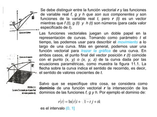 Se debe distinguir entre la función vectorial  r  y las funciones de variable real  f, g y h que son sus componentes y  son funciones de la variable real  t,  pero  r  (t)  es un vector mientras que  f (t),   g (t)  y  h (t)  son números (para cada valor especificado de  t ). Las funciones vectoriales juegan un doble papel en la representación de curvas. Tomando como parámetro  t  el tiempo, las podemos usar para describir el  movimiento   a lo largo de una curva. Más en general, podemos usar una función vectorial para  trazar la gráfica   de una curva. En ambos casos, el punto final del vector posición  r  (t)  coincide con el punto  (x, y) o (x, y, z)  de la curva dada por las ecuaciones paramétricas, como muestra la figura 11.1. La flecha sobre la curva indica el sentido de recorrido, es decir, el sentido de valores crecientes de  t . Salvo que se especifique otra cosa, se considera como  dominio  de una función vectorial  r  la intersección de los dominios de las funciones  f, g y h . Por ejemplo el dominio de: es el intervalo  (0, 1] 