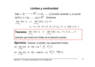 _________________________________________________________________________
Cálculo III - Funciones vectoriales de una variable real 5
Limites y continuidad
Sea r : D , r = (f1, ….., fn) función vectorial, to un punto
de D y L = (a1, ….., an) . Entonces,
n
ℜ
n
ℜ∈
L-r(t)t-t0:00,
0L)t(rlimL)t(rlim
o
tttt oo
ε<⇒δ<<>δ∃>ε∀⇔
=−⇔=
→→
Teorema:
siempre que todos los límites de la derecha existan.
n....,2,1,i,a)t(flimL)t(rlim ii
tttt oo
=∀=⇔=
→→
Ejercicio: Calcule, si existen, los siguientes límites,
),),t(sen(r(t)si)t(rlim)b
),,e(r(t)si)t(rlim)a
t
t5sen
t
t3t
0t
t
1e
t
et
0t
3
tt
+
→
−−
→
π+=
=
 