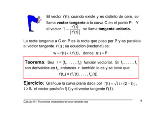 _________________________________________________________________________
Cálculo III - Funciones vectoriales de una variable real 8
El vector r’(t), cuando existe y es distinto de cero, se
llama vector tangente a la curva C en el punto P. Y
el vector se llama tangente unitario.
)t('r
)t('r
T =
La recta tangente a C en P es la recta que pasa por P y es paralela
al vector tangente r’(t) ; su ecuacion (vectorial) es:
Pr(t)donde,)t('r)t(rw =λ+=
Teorema: Sea r = (f1, . . . , fn) función vectorial. Si f1, . . . , fn
son derivables en to, entonces r también lo es y se tiene que
r’(to) = (f1’(t), . . . , fn’(t))
Ejercicio: Grafique la curva plana dada por
el vector posición f(1) y el vector tangente f’(1).
,j)t2(it)t(f −+=
,0t ≥
 
