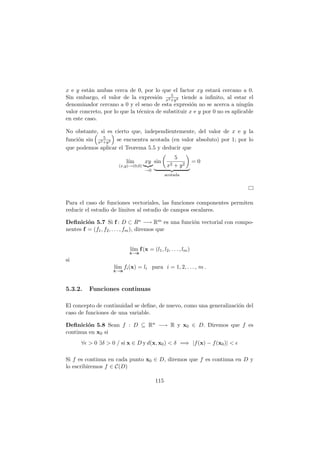 x e y están ambas cerca de 0, por lo que el factor xy estará cercano a 0.
Sin embargo, el valor de la expresión 5
x2+y2 tiende a infinito, al estar el
denominador cercano a 0 y el seno de esta expresión no se acerca a ningún
valor concreto, por lo que la técnica de substituir x e y por 0 no es aplicable
en este caso.
No obstante, si es cierto que, independientemente, del valor de x e y la
función sin

5
x2+y2

se encuentra acotada (en valor absoluto) por 1; por lo
que podemos aplicar el Teorema 5.5 y deducir que
lı́m
(x,y)→(0,0)
xy
|{z}
→0
sin

5
x2 + y2

| {z }
acotada
= 0
Para el caso de funciones vectoriales, las funciones componentes permiten
reducir el estudio de lı́mites al estudio de campos escalares.
Definición 5.7 Si f : D ⊂ Rn −→ Rm es una función vectorial con compo-
nentes f = (f1, f2, . . . , fm), diremos que
lı́m
x→a
f(x = (l1, l2, . . . , lm)
si
lı́m
x→a
fi(x) = li para i = 1, 2, . . . , m .
5.3.2. Funciones continuas
El concepto de continuidad se define, de nuevo, como una generalización del
caso de funciones de una variable.
Definición 5.8 Sean f : D ⊆ Rn −→ R y x0 ∈ D. Diremos que f es
continua en x0 si
∀ǫ  0 ∃δ  0 / si x ∈ D y d(x, x0)  δ =⇒ |f(x) − f(x0)|  ǫ
Si f es continua en cada punto x0 ∈ D, diremos que f es continua en D y
lo escribiremos f ∈ C(D)
115
 
