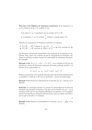 Teorema 5.10 (Álgebra de funciones continuas) Si las funciones f y
g son continuas en x0 ∈ D, también lo son
la suma f + g y el producto por un escalar αf, ∀α ∈ R;
el producto f · g y el cociente
f
g
, siempre y cuando g(x0) 6= 0;
Además, la composición de funciones continuas es continua:
f : D ⊆ Rn −→ Rm continua en x0 ∈ D
g : B ⊆ Rm −→ Rp continua en f(x0) ∈ B

=⇒ g ◦ f es continua en x0
Las funciones elementales matemáticas son continuas en su dominio de de-
finición. Esto, junto con el hecho de que la composición de funciones con-
tinuas es continua, permite razonar la continuidad de numerosas funciones.
Por ejemplo,
Ejemplo 5.13 f(x, y, z) = x2yz − x2 + y3z2 − 8 es continua en R3 por ser
productos y sumas de funciones continuas. De hecho podemos escribir f en
función de las proyecciones πj.
f = (π1)2
· π2 · π3 − (π1)2
+ (π2)3
· (π3)2
− 8
Podemos generalizar este resultado diciendo que toda función polinómica de
n-variables es continua en Rn por ser producto y sumas de proyecciones.
Ejemplo 5.14 Razona la continuidad de la función f(x, y) = sin(xy) en su
dominio.
Solución: La estrategia consiste en razonar la continuidad de las diversas
funciones que integran la función f. Se sabe que la función g(x, y) = xy es
continua en R2 por ser una función polinómica. La función f es la composi-
ción de esta función g y la función elemental seno (que son ambas continuas),
por lo que la función f es continua.
Ejemplo 5.15 Razona la continuidad de la función f(x, y) = xy
x2+y2 en su
dominio.
117
 