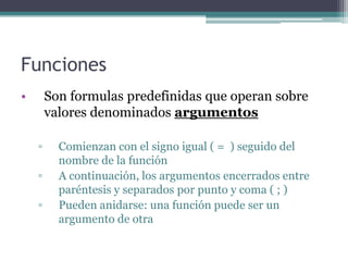 Funciones
• Son formulas predefinidas que operan sobre
valores denominados argumentos
▫ Comienzan con el signo igual ( = ) seguido del
nombre de la función
▫ A continuación, los argumentos encerrados entre
paréntesis y separados por punto y coma ( ; )
▫ Pueden anidarse: una función puede ser un
argumento de otra
 