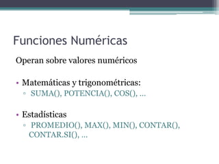 Funciones Numéricas
Operan sobre valores numéricos
• Matemáticas y trigonométricas:
▫ SUMA(), POTENCIA(), COS(), …
• Estadísticas
▫ PROMEDIO(), MAX(), MIN(), CONTAR(),
CONTAR.SI(), …
 