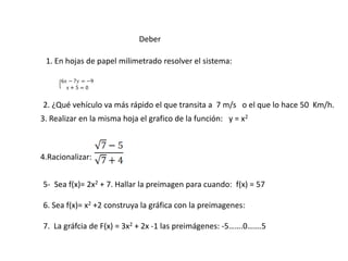 Deber
1. En hojas de papel milimetrado resolver el sistema:
3. Realizar en la misma hoja el grafico de la función: y = x2
4.Racionalizar:
5- Sea f(x)= 2x2 + 7. Hallar la preimagen para cuando: f(x) = 57
6. Sea f(x)= x2 +2 construya la gráfica con la preimagenes:
7. La gráfcia de F(x) = 3x2 + 2x -1 las preimágenes: -5…….0…….5
2. ¿Qué vehículo va más rápido el que transita a 7 m/s o el que lo hace 50 Km/h.
 