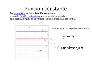 Función constante
En matemática se llama función constante
a aquella función matemática que toma el mismo valor
para cualquier valor de la variable. Se la representa de la forma:1
Siempre tiene una expresión de la forma
Ejemplos: y=8
 