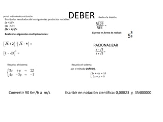DEBEREscriba los resultados de los siguientes productos notables:
(x + 5)2=
(2x - 5)2=
(2x + 4y )3=
Realice las siguientes multiplicaciones:
Realice la división:
Expresa en forma de radical:
RACIONALIZAR
Resuelva el sistema:
por el método de sustitución.
Resuelva el sistema:
por el método GRÁFICO.
Convertir 90 Km/h a m/s Escribir en notación científica: 0,00023 y 35400000
 