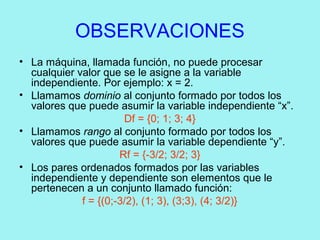 OBSERVACIONES
• La máquina, llamada función, no puede procesar
cualquier valor que se le asigne a la variable
independiente. Por ejemplo: x = 2.
• Llamamos dominio al conjunto formado por todos los
valores que puede asumir la variable independiente “x”.
Df = {0; 1; 3; 4}
• Llamamos rango al conjunto formado por todos los
valores que puede asumir la variable dependiente “y”.
Rf = {-3/2; 3/2; 3}
• Los pares ordenados formados por las variables
independiente y dependiente son elementos que le
pertenecen a un conjunto llamado función:
f = {(0;-3/2), (1; 3), (3;3), (4; 3/2)}
 