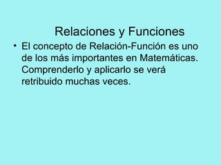 Relaciones y Funciones
• El concepto de Relación-Función es uno
de los más importantes en Matemáticas.
Comprenderlo y aplicarlo se verá
retribuido muchas veces.
 