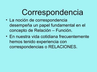 Correspondencia
• La noción de correspondencia
desempeña un papel fundamental en el
concepto de Relación – Función.
• En nuestra vida cotidiana frecuentemente
hemos tenido experiencia con
correspondencias o RELACIONES.
 