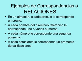 Ejemplos de Correspondencias o
RELACIONES
• En un almacén, a cada artículo le corresponde
un precio.
• A cada nombre del directorio telefónico le
corresponde uno o varios números.
• A cada número le corresponde una segunda
potencia.
• A cada estudiante le corresponde un promedio
de calificaciones
 