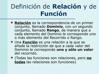 Definición de Relación y de
Función
 Relación es la correspondencia de un primer
conjunto, llamado Dominio, con un segundo
conjunto, llamado Rango, de manera que a
cada elemento del Dominio le corresponde uno
o más elemento del Recorrido o Rango.
 Una Función es una relación a la que se
añade la restricción de que a cada valor del
Dominio le corresponde uno y sólo un valor
del recorrido.
 (Todas las funciones son relaciones, pero no
todas las relaciones son funciones)
 