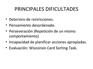 PRINCIPALES DIFICULTADES
• Deterioro de restricciones.
• Pensamiento desordenado.
• Perseveración (Repetición de un mismo
comportamiento)
• Incapacidad de planificar acciones apropiadas.
• Evaluación: Wisconsin Card Sorting Task.
 