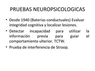 PRUEBAS NEUROPSICOLOGICAS
• Desde 1940 (Baterias conductuales) Evaluar
integridad cognitiva y localizar lesiones.
• Detectar incapacidad para utilizar la
información previa para guiar el
comportamiento ulterior. TCTW.
• Prueba de interferencia de Stroop.
 