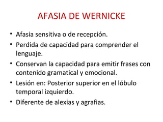 AFASIA DE WERNICKE
• Afasia sensitiva o de recepción.
• Perdida de capacidad para comprender el
lenguaje.
• Conservan la capacidad para emitir frases con
contenido gramatical y emocional.
• Lesión en: Posterior superior en el lóbulo
temporal izquierdo.
• Diferente de alexias y agrafias.
 
