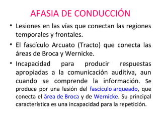 AFASIA DE CONDUCCIÓN
• Lesiones en las vías que conectan las regiones
temporales y frontales.
• El fascículo Arcuato (Tracto) que conecta las
áreas de Broca y Wernicke.
• Incapacidad para producir respuestas
apropiadas a la comunicación auditiva, aun
cuando se comprende la información. Se
produce por una lesión del fascículo arqueado, que
conecta el área de Broca y de Wernicke. Su principal
característica es una incapacidad para la repetición.
 