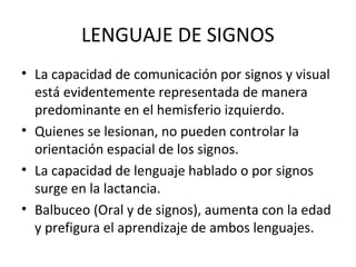 LENGUAJE DE SIGNOS
• La capacidad de comunicación por signos y visual
está evidentemente representada de manera
predominante en el hemisferio izquierdo.
• Quienes se lesionan, no pueden controlar la
orientación espacial de los signos.
• La capacidad de lenguaje hablado o por signos
surge en la lactancia.
• Balbuceo (Oral y de signos), aumenta con la edad
y prefigura el aprendizaje de ambos lenguajes.
 