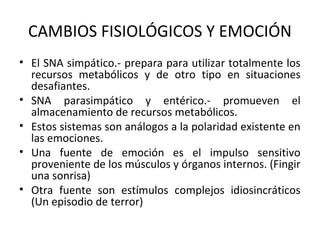 CAMBIOS FISIOLÓGICOS Y EMOCIÓN
• El SNA simpático.- prepara para utilizar totalmente los
recursos metabólicos y de otro tipo en situaciones
desafiantes.
• SNA parasimpático y entérico.- promueven el
almacenamiento de recursos metabólicos.
• Estos sistemas son análogos a la polaridad existente en
las emociones.
• Una fuente de emoción es el impulso sensitivo
proveniente de los músculos y órganos internos. (Fingir
una sonrisa)
• Otra fuente son estímulos complejos idiosincráticos
(Un episodio de terror)
 