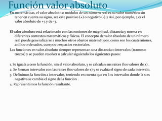 Función valor absoluto
En matemáticas, el valor absoluto o módulo1 de un número real es su valor numérico sin
tener en cuenta su signo, sea este positivo (+) o negativo (-).2 Así, por ejemplo, 3 es el
valor absoluto de +3 y de -3.
El valor absoluto está relacionado con las nociones de magnitud, distancia y norma en
diferentes contextos matemáticos y físicos. El concepto de valor absoluto de un número
real puede generalizarse a muchos otros objetos matemáticos, como son los cuaterniones,
anillos ordenados, cuerpos o espacios vectoriales.
Las funciones en valor absoluto siempre representan una distancia o intervalos (tramos o
trozos) y se pueden resolver o calcular siguiendo los siguientes pasos:
1. Se iguala a cero la función, sin el valor absoluto, y se calculan sus raíces (los valores de x) .
2. Se forman intervalos con las raíces (los valores de x) y se evalúa el signo de cada intervalo.
3. Definimos la función a intervalos, teniendo en cuenta que en l os intervalos donde la x es
negativa se cambia el signo de la función .
4. Representamos la función resultante.
 