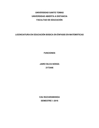 UNIVERSIDAD SANTO TOMAS
UNIVERSIDAD ABIERTA A DISTANCIA
FACULTAD DE EDUCACIÓN
LICENCIATURA EN EDUCACIÓN BÁSICA EN ÉNFASIS EN MATEMÁTICAS
FUNCIONES
JAIRO SILVA NOSSA
2173446
CAU BUCARAMANGA
SEMESTRE I -2016
 