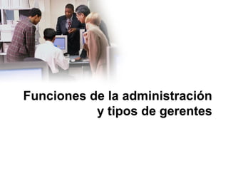 Funciones de la administración
y tipos de gerentes
 