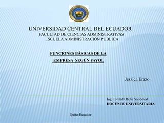 UNIVERSIDAD CENTRAL DEL ECUADOR   FACULTAD DE CIENCIAS ADMINISTRATIVAS  ESCUELA ADMINISTRACIÓN PÚBLICA FUNCIONES BÁSICAS DE LA  EMPRESA  SEGÚN FAYOL Jessica Erazo Ing. Piedad Ofelia Sandoval DOCENTE UNIVERSITARIA Quito-Ecuador 