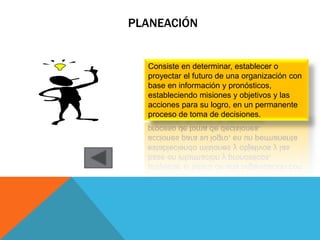 PLANEACIÓN


  Consiste en determinar, establecer o
  proyectar el futuro de una organización con
  base en información y pronósticos,
  estableciendo misiones y objetivos y las
  acciones para su logro, en un permanente
  proceso de toma de decisiones.
 