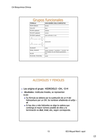 C4 Bioquímica Clínica




                        Grupos funcionales




                        ALCOHOLES Y FENOLES

            Los origina el grupo HIDROXILO –OH, -O-H
             Alcoholes: moléculas lineales, se representan
             Alcoholes: molé
            R-OH
               Su fórmula se obtiene por la sustitución de un H del
                   fó                        sustitució
               hidrocarburo por un OH. Se nombran añadiendo el sufijo –
                                                       añ
               ol
               Si hay dos o más hidroxilos se elige la cadena que
                            má
               contenga el mayor número posible de ellos y la
                                  nú
               terminación es diol, triol, etc, según corresponda.
               terminació     diol, triol, etc, segú




                                      13                  IES Miquel Martí i apol

                                                                                    13
 
