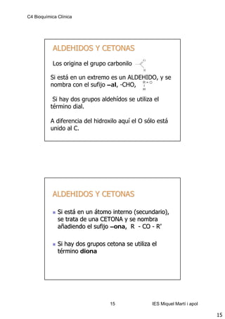 C4 Bioquímica Clínica




            ALDEHIDOS Y CETONAS
            Los origina el grupo carbonilo

           Si está en un extremo es un ALDEHIDO, y se
           nombra con el sufijo –al, -CHO,

            Si hay dos grupos aldehídos se utiliza el
           término dial.

           A diferencia del hidroxilo aquí el O sólo está
           unido al C.




           ALDEHIDOS Y CETONAS

              Si está en un átomo interno (secundario),
              se trata de una CETONA y se nombra
              añadiendo el sufijo –ona, R - CO - R’

              Si hay dos grupos cetona se utiliza el
              término diona




                                  15              IES Miquel Martí i apol

                                                                            15
 