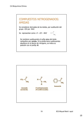 C4 Bioquímica Clínica




           COMPUESTOS NITROGENADOS:
           AMIDAS
           Se consideran derivadas de los ácidos, por sustitución del
           grupo –OH por -NH2

           Se representan como: R – CO – NH2


             Se nombran sustituyendo el sufijo oico del ácido
             carboxílico por amida. Si la amida tiene sustituyentes
             alquílicos en el átomo de nitrógeno, se indica su
             posición con el prefijo N.




                                        19                   IES Miquel Martí i apol

                                                                                       19
 