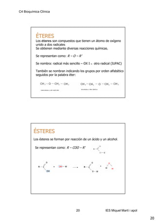 C4 Bioquímica Clínica




           ÉTERES
           Los éteres son compuestos que tienen un átomo de oxígeno
           unido a dos radicales
           Se obtienen mediante diversas reacciones químicas.

           Se representan como: R – O – R’

           Se nombra: radical más sencillo – OX I   –   otro radical (IUPAC)

           También se nombran indicando los grupos por orden alfabético
           seguidos por la palabra éter:




         ÉSTERES
         Los ésteres se forman por reacción de un ácido y un alcohol.

           Se representan como: R – COO – R’




                                       20                       IES Miquel Martí i apol

                                                                                          20
 