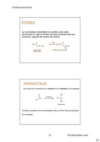 C4 Bioquímica Clínica




         ÉSTERES

          La nomenclatura sistemática los nombra como sales,
          terminando en -ato el nombre del ácido carboxílico del que
          provienen, seguido del nombre del radical.




            HEMIACETALES
            Se forman por la reacción de un alcohol con un aldehido o una acetona




          También se pueden formar hemiacetales cíclicos. (Forma cíclica de glúcidos)

          Son inestables




                                             21                       IES Miquel Martí i apol

                                                                                                21
 
