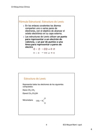 C4 Bioquímica Clínica




        Fórmula Estructural. Estructura de Lewis
                En los enlaces covalentes los átomos
                comparten uno o varios pares de
                electrones, con el objetivo de alcanzar el
                octeto electrónico en su capa externa.
                Las estructuras de Lewis utilizan un punto
                para representar a un electrón de
                valencia, y un par de puntos o una
                línea para representar a pares de
                electrones.




              Estructura de Lewis

             Representa todos los electrones de los siguientes
             compuestos:
             Etano CH3-CH3
             Etanol CH3-CH2OH


             Nitrometano




                                         4                   IES Miquel Martí i apol

                                                                                       4
 