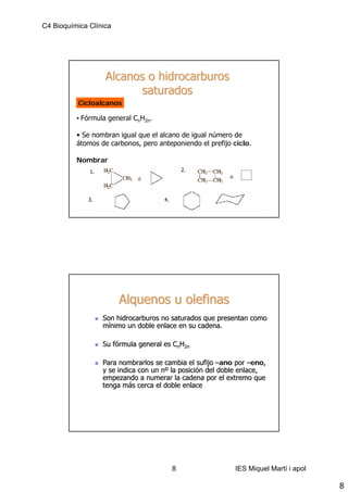 C4 Bioquímica Clínica




                   Alcanos o hidrocarburos
                          saturados
           Cicloalcanos

          • Fórmula general CnH2n.

          • Se nombran igual que el alcano de igual número de
          átomos de carbonos, pero anteponiendo el prefijo ciclo.

          Nombrar
              1.                                2.




              3.                       4.




                        Alquenos u olefinas
                   Son hidrocarburos no saturados que presentan como
                   mínimo un doble enlace en su cadena.

                   Su fórmula general es CnH2n
                      fó

                   Para nombrarlos se cambia el sufijo –ano por –eno,
                                                                    eno,
                   y se indica con un nº la posición del doble enlace,
                                      nº posició
                   empezando a numerar la cadena por el extremo que
                   tenga más cerca el doble enlace
                          má




                                            8                 IES Miquel Martí i apol

                                                                                        8
 