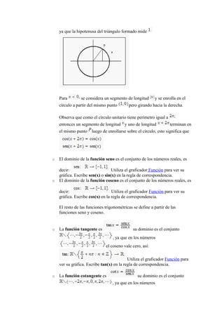 ya que la hipotenusa del triángulo formado mide
Para se considera un segmento de longitud y se enrolla en el
círculo a partir del mismo punto pero girando hacia la derecha.
Observa que como el círculo unitario tiene perímetro igual a
entonces un segmento de longitud y uno de longitud terminan en
el mismo punto luego de enrollarse sobre el círculo, esto significa que
o El dominio de la función seno es el conjunto de los números reales, es
decir: Utiliza el graficador Función para ver su
gráfica. Escribe sen(x) o sin(x) en la regla de correspondencia.
o El dominio de la función coseno es el conjunto de los números reales, es
decir: Utiliza el graficador Función para ver su
gráfica. Escribe cos(x) en la regla de correspondencia.
El resto de las funciones trigonométricas se define a partir de las
funciones seno y coseno.
o La función tangente es su dominio es el conjunto
, ya que en los números
el coseno vale cero, así:
Utiliza el graficador Función para
ver su gráfica. Escribe tan(x) en la regla de correspondencia.
o La función cotangente es su dominio es el conjunto
, ya que en los números
 
