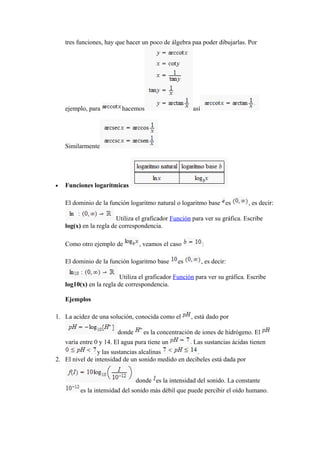 tres funciones, hay que hacer un poco de álgebra paa poder dibujarlas. Por
ejemplo, para hacemos así
Similarmente
• Funciones logarítmicas
El dominio de la función logaritmo natural o logaritmo base es , es decir:
Utiliza el graficador Función para ver su gráfica. Escribe
log(x) en la regla de correspondencia.
Como otro ejemplo de , veamos el caso :
El dominio de la función logaritmo base es , es decir:
Utiliza el graficador Función para ver su gráfica. Escribe
log10(x) en la regla de correspondencia.
Ejemplos
1. La acidez de una solución, conocida como el , está dado por
donde es la concentración de iones de hidrógeno. El
varía entre 0 y 14. El agua pura tiene un . Las sustancias ácidas tienen
y las sustancias alcalinas .
2. El nivel de intensidad de un sonido medido en decibeles está dada por
donde es la intensidad del sonido. La constante
es la intensidad del sonido más débil que puede percibir el oído humano.
 