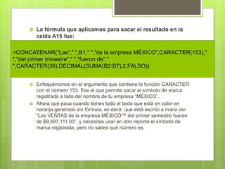  La fórmula que aplicamos para sacar el resultado en la
celda A15 fue:
 Enfoquémonos en el argumento que contiene la función CARACTER
con el número 153. Ese el que permite sacar el símbolo de marca
registrada a lado del nombre de tu empresa “MÉXICO”.
 Ahora qué pasa cuando tienes todo el texto que está en color en
naranja generado sin fórmula, es decir, que está escrito a mano así
“Las VENTAS de la empresa MÉXICO™ del primer semestre fueron
de $9,597,111.00”, y necesitas usar en otro reporte el símbolo de
marca registrada, pero no sabes qué número es.
=CONCATENAR("Las"," ",B1," ","de la empresa MÉXICO",CARACTER(153),"
","del primer trimestre"," ","fueron de","
",CARACTER(36),DECIMAL(SUMA(B2:B7),2,FALSO))
 
